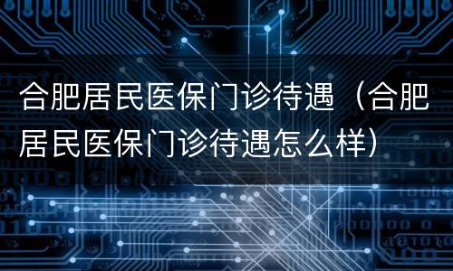 合肥居民医保门诊待遇（合肥居民医保门诊待遇怎么样）