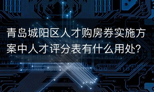 青岛城阳区人才购房券实施方案中人才评分表有什么用处？
