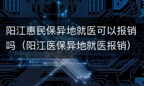 阳江惠民保异地就医可以报销吗（阳江医保异地就医报销）