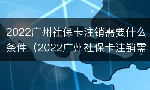 2022广州社保卡注销需要什么条件（2022广州社保卡注销需要什么条件呀）