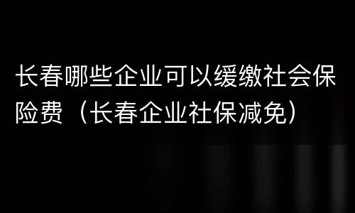 长春哪些企业可以缓缴社会保险费（长春企业社保减免）