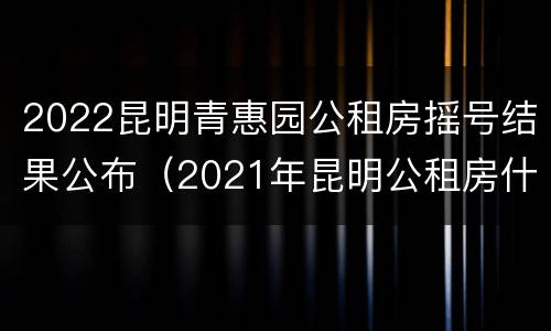 2022昆明青惠园公租房摇号结果公布（2021年昆明公租房什么时候摇号）