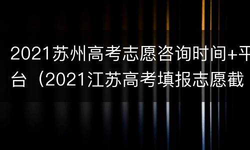 2021苏州高考志愿咨询时间+平台（2021江苏高考填报志愿截止时间）
