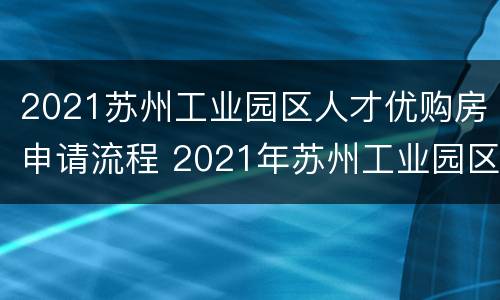 2021苏州工业园区人才优购房申请流程 2021年苏州工业园区人才优购房