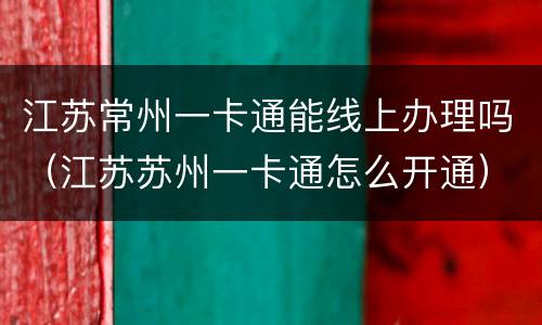 江苏常州一卡通能线上办理吗（江苏苏州一卡通怎么开通）