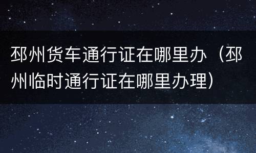 邳州货车通行证在哪里办（邳州临时通行证在哪里办理）