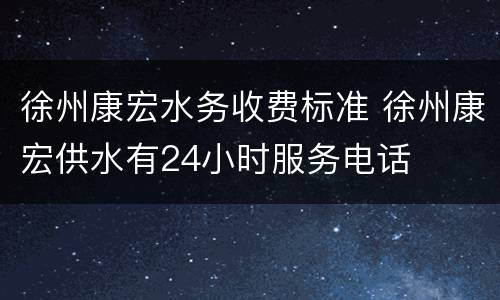 徐州康宏水务收费标准 徐州康宏供水有24小时服务电话