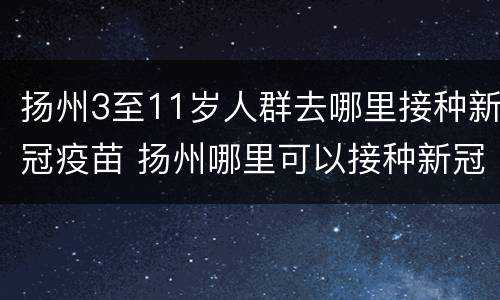 扬州3至11岁人群去哪里接种新冠疫苗 扬州哪里可以接种新冠疫苗