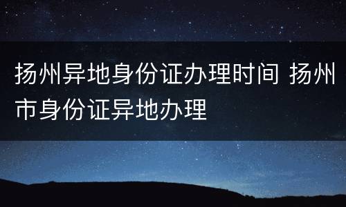 扬州异地身份证办理时间 扬州市身份证异地办理