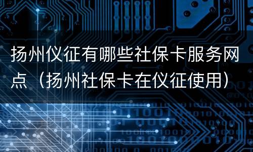 扬州仪征有哪些社保卡服务网点（扬州社保卡在仪征使用）