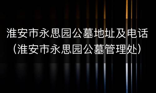 淮安市永思园公墓地址及电话（淮安市永思园公墓管理处）