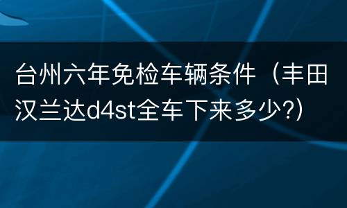 台州六年免检车辆条件（丰田汉兰达d4st全车下来多少?）