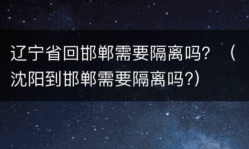 辽宁省回邯郸需要隔离吗？（沈阳到邯郸需要隔离吗?）