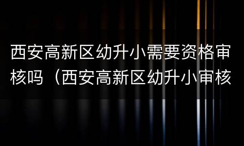 西安高新区幼升小需要资格审核吗（西安高新区幼升小审核点）