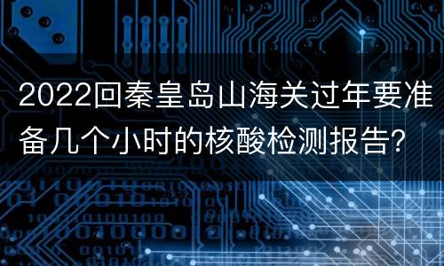 2022回秦皇岛山海关过年要准备几个小时的核酸检测报告？