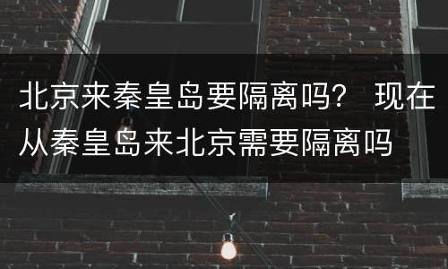 北京来秦皇岛要隔离吗？ 现在从秦皇岛来北京需要隔离吗