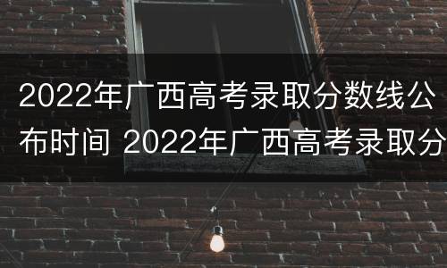 2022年广西高考录取分数线公布时间 2022年广西高考录取分数线公布时间表