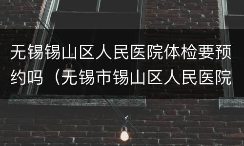 无锡锡山区人民医院体检要预约吗（无锡市锡山区人民医院体检时间）