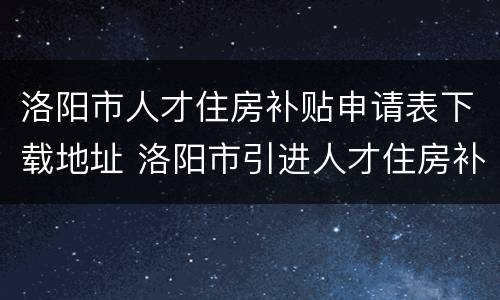 洛阳市人才住房补贴申请表下载地址 洛阳市引进人才住房补贴