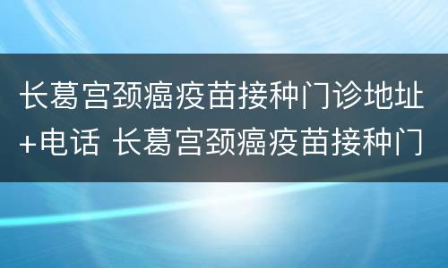 长葛宫颈癌疫苗接种门诊地址+电话 长葛宫颈癌疫苗接种门诊地址 电话查询