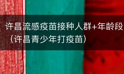 许昌流感疫苗接种人群+年龄段（许昌青少年打疫苗）