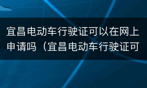 宜昌电动车行驶证可以在网上申请吗（宜昌电动车行驶证可以在网上申请吗怎么申请）