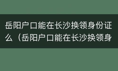岳阳户口能在长沙换领身份证么（岳阳户口能在长沙换领身份证么吗）