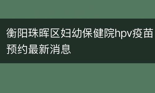 衡阳珠晖区妇幼保健院hpv疫苗预约最新消息