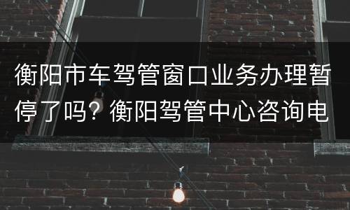衡阳市车驾管窗口业务办理暂停了吗? 衡阳驾管中心咨询电话