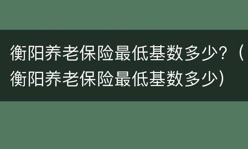 衡阳养老保险最低基数多少?（衡阳养老保险最低基数多少）