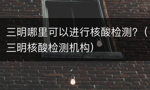 三明哪里可以进行核酸检测?（三明核酸检测机构）