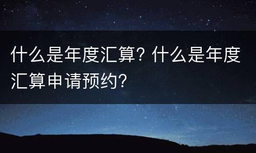 什么是年度汇算? 什么是年度汇算申请预约?