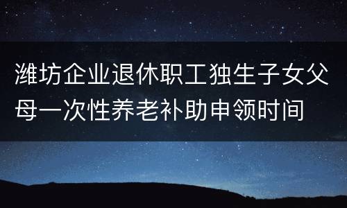 潍坊企业退休职工独生子女父母一次性养老补助申领时间
