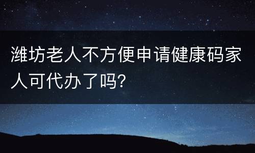 潍坊老人不方便申请健康码家人可代办了吗？