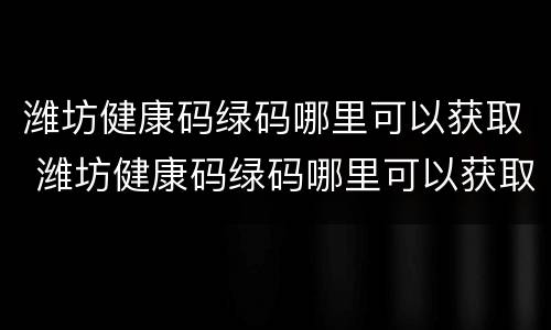 潍坊健康码绿码哪里可以获取 潍坊健康码绿码哪里可以获取核酸报告