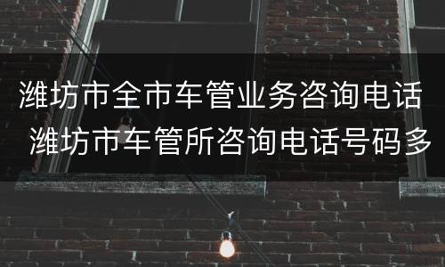 潍坊市全市车管业务咨询电话 潍坊市车管所咨询电话号码多少