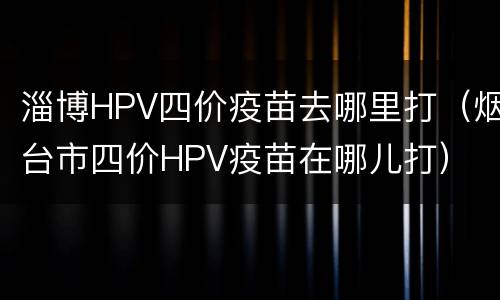 淄博HPV四价疫苗去哪里打（烟台市四价HPV疫苗在哪儿打）