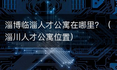 淄博临淄人才公寓在哪里？（淄川人才公寓位置）