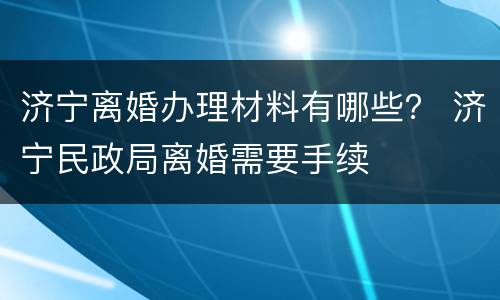 济宁离婚办理材料有哪些？ 济宁民政局离婚需要手续