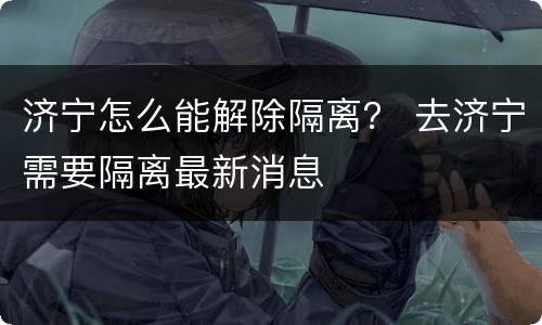 济宁怎么能解除隔离？ 去济宁需要隔离最新消息