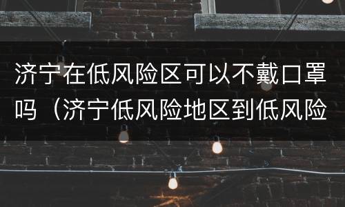济宁在低风险区可以不戴口罩吗（济宁低风险地区到低风险地区需要核酸检测）