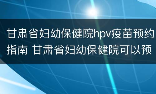 甘肃省妇幼保健院hpv疫苗预约指南 甘肃省妇幼保健院可以预约hpv疫苗吗