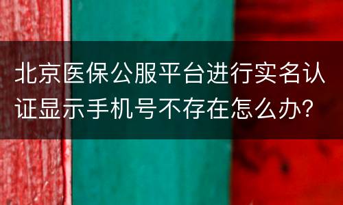 北京医保公服平台进行实名认证显示手机号不存在怎么办？