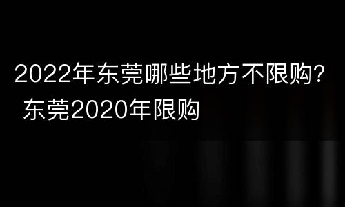 2022年东莞哪些地方不限购？ 东莞2020年限购