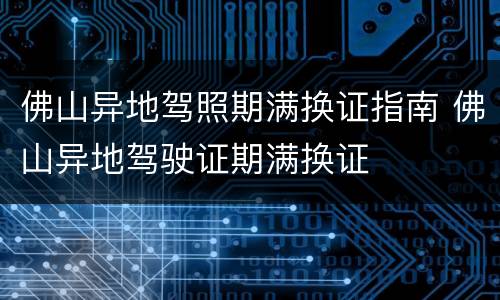 佛山异地驾照期满换证指南 佛山异地驾驶证期满换证