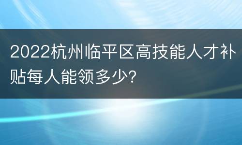 2022杭州临平区高技能人才补贴每人能领多少？