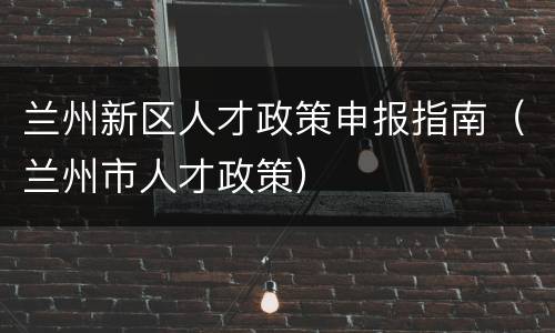 兰州新区人才政策申报指南（兰州市人才政策）