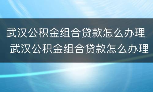 武汉公积金组合贷款怎么办理 武汉公积金组合贷款怎么办理流程