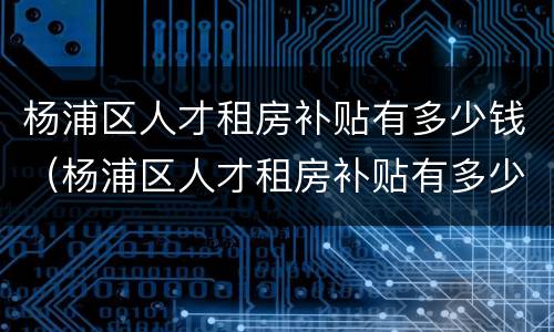 杨浦区人才租房补贴有多少钱（杨浦区人才租房补贴有多少钱一个月）
