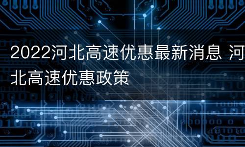 2022河北高速优惠最新消息 河北高速优惠政策